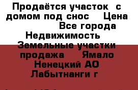 Продаётся участок (с домом под снос) › Цена ­ 150 000 - Все города Недвижимость » Земельные участки продажа   . Ямало-Ненецкий АО,Лабытнанги г.